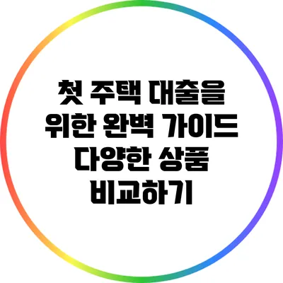 첫 주택 대출을 위한 완벽 가이드: 다양한 상품 비교하기