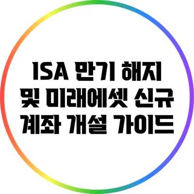 ISA 만기 해지 및 미래에셋 신규 계좌 개설 가이드