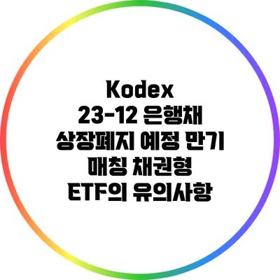 Kodex 23-12 은행채 상장폐지 예정: 만기 매칭 채권형 ETF의 유의사항