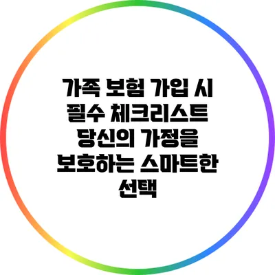 가족 보험 가입 시 필수 체크리스트: 당신의 가정을 보호하는 스마트한 선택