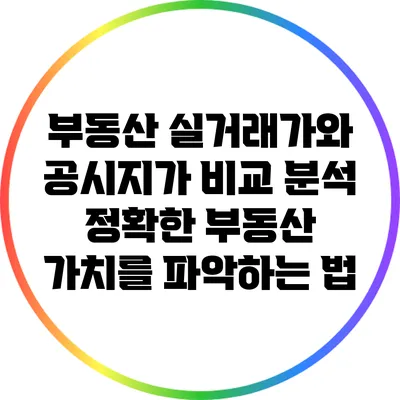 부동산 실거래가와 공시지가 비교 분석: 정확한 부동산 가치를 파악하는 법