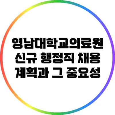 영남대학교의료원 신규 행정직 채용 계획과 그 중요성