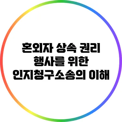 혼외자 상속 권리 행사를 위한 인지청구소송의 이해