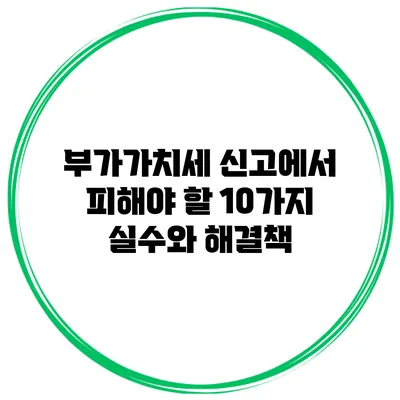 부가가치세 신고에서 피해야 할 10가지 실수와 해결책