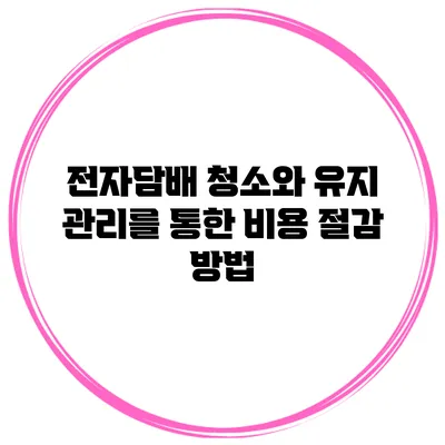 전자담배 청소와 유지 관리를 통한 비용 절감 방법