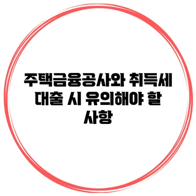 주택금융공사와 취득세 대출 시 유의해야 할 사항