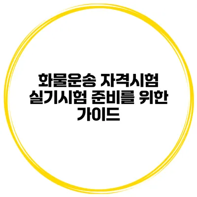 화물운송 자격시험 실기시험 준비를 위한 가이드